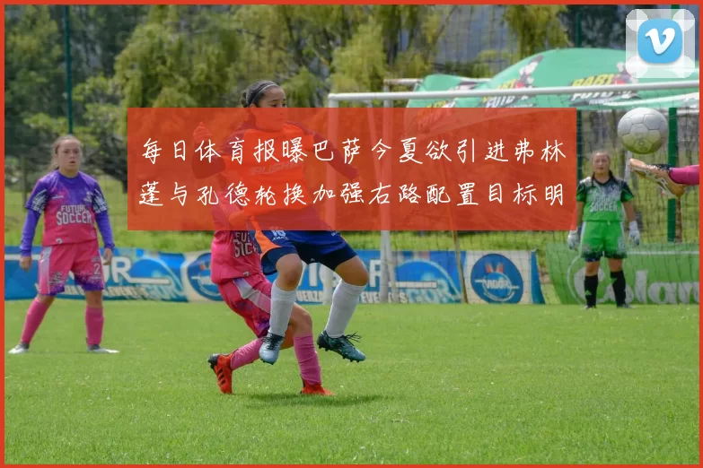 每日体育报曝巴萨今夏欲引进弗林蓬与孔德轮换加强右路配置目标明确